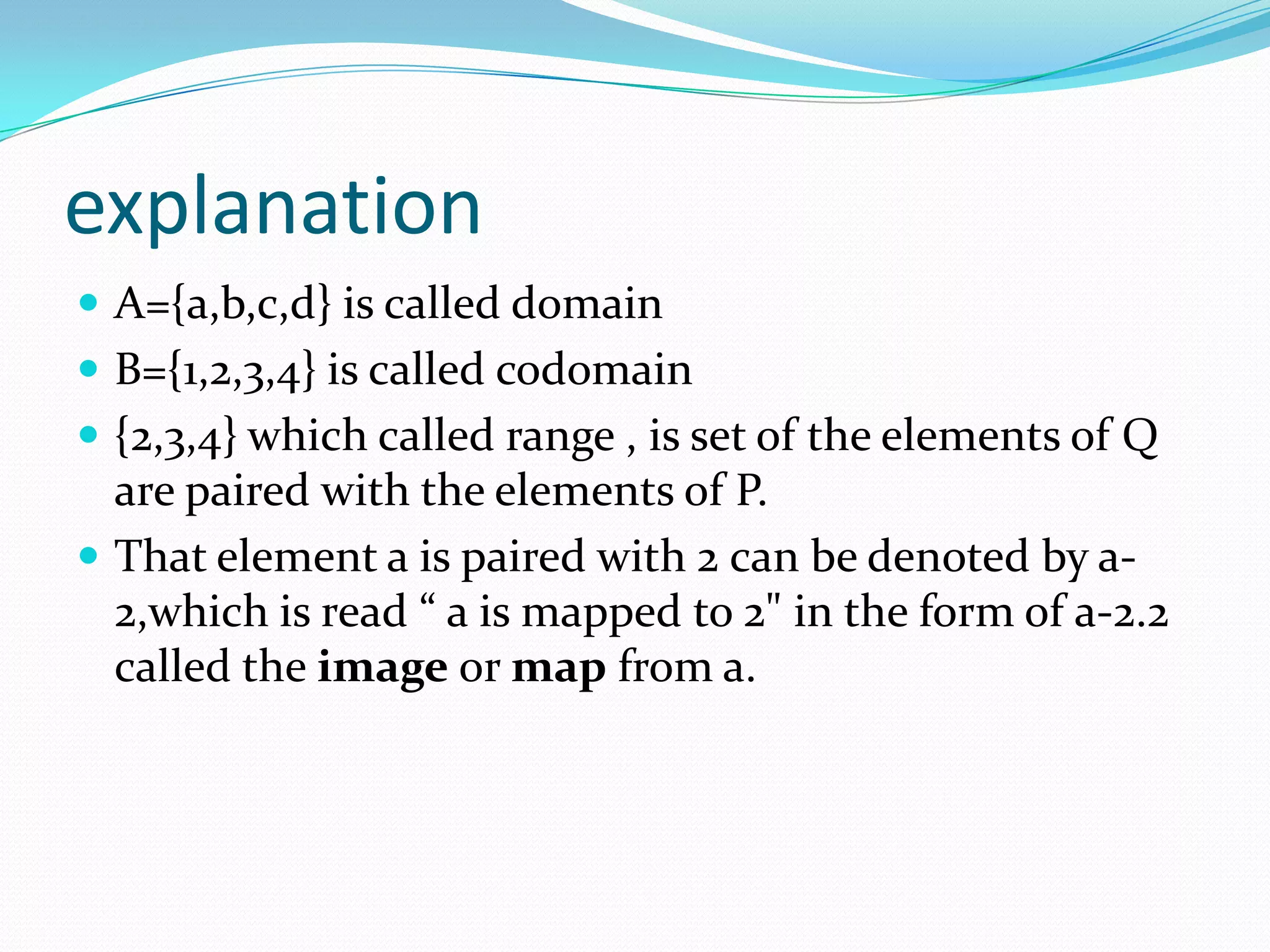 explanation
 A={a,b,c,d} is called domain
 B={1,2,3,4} is called codomain
 {2,3,4} which called range , is set of the elements of Q
  are paired with the elements of P.
 That element a is paired with 2 can be denoted by a-
  2,which is read “ a is mapped to 2" in the form of a-2.2
  called the image or map from a.
 