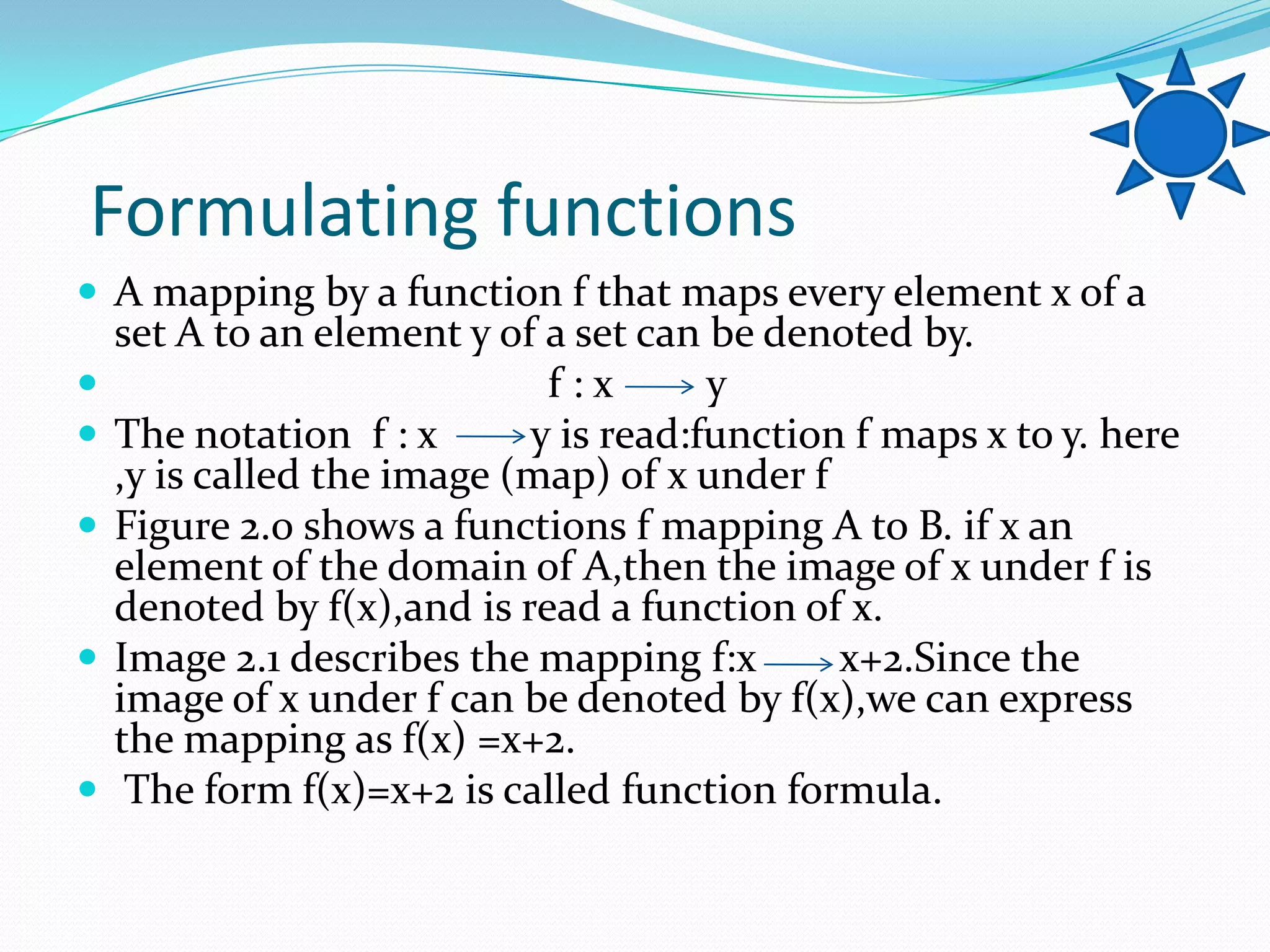 Formulating functions
 A mapping by a function f that maps every element x of a
    set A to an element y of a set can be denoted by.
                            f:x       y
   The notation f : x      y is read:function f maps x to y. here
    ,y is called the image (map) of x under f
   Figure 2.0 shows a functions f mapping A to B. if x an
    element of the domain of A,then the image of x under f is
    denoted by f(x),and is read a function of x.
   Image 2.1 describes the mapping f:x       x+2.Since the
    image of x under f can be denoted by f(x),we can express
    the mapping as f(x) =x+2.
    The form f(x)=x+2 is called function formula.
 