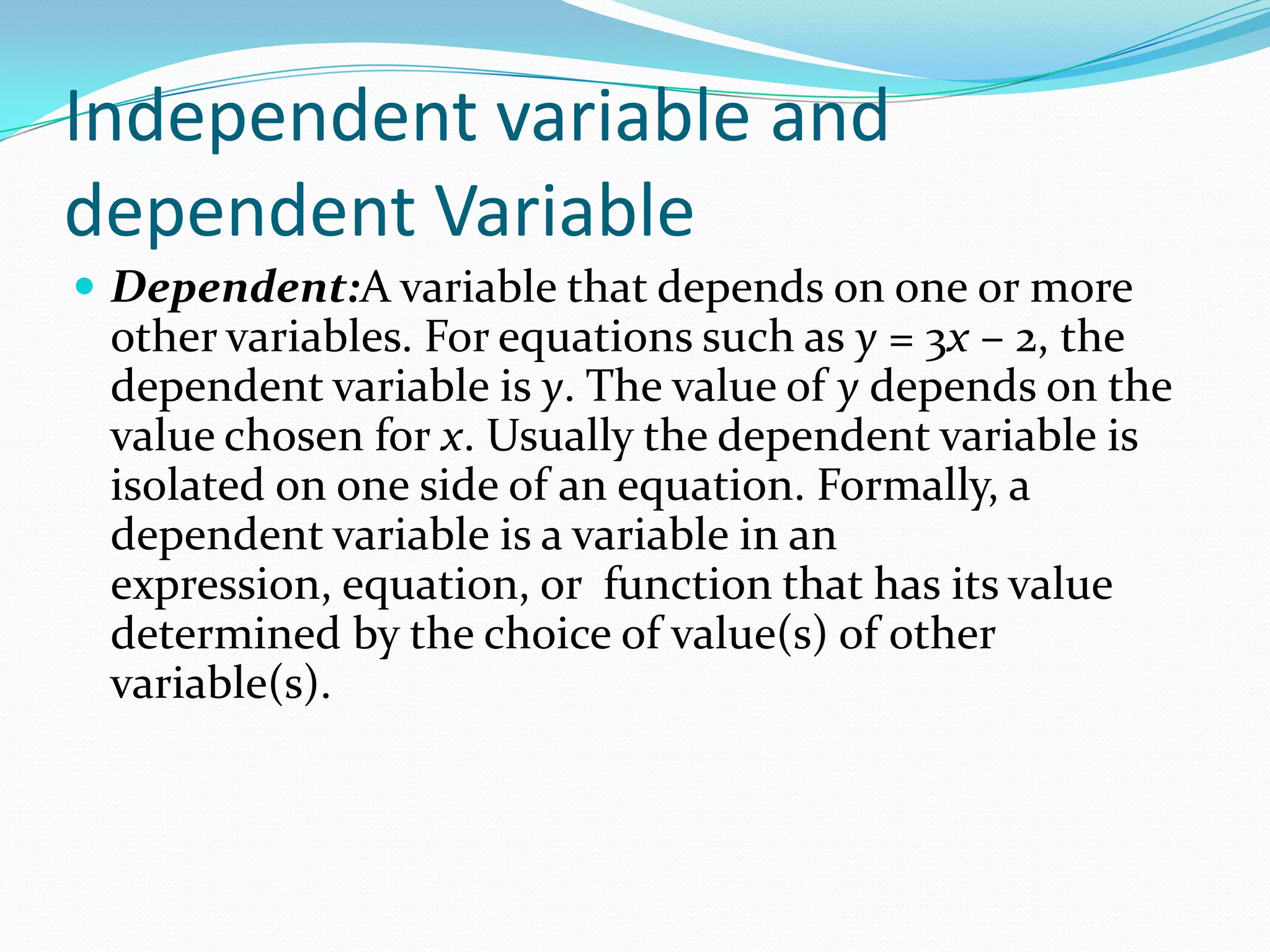 Independent variable and
dependent Variable
 Dependent:A variable that depends on one or more
 other variables. For equations such as y = 3x – 2, the
 dependent variable is y. The value of y depends on the
 value chosen for x. Usually the dependent variable is
 isolated on one side of an equation. Formally, a
 dependent variable is a variable in an
 expression, equation, or function that has its value
 determined by the choice of value(s) of other
 variable(s).
 