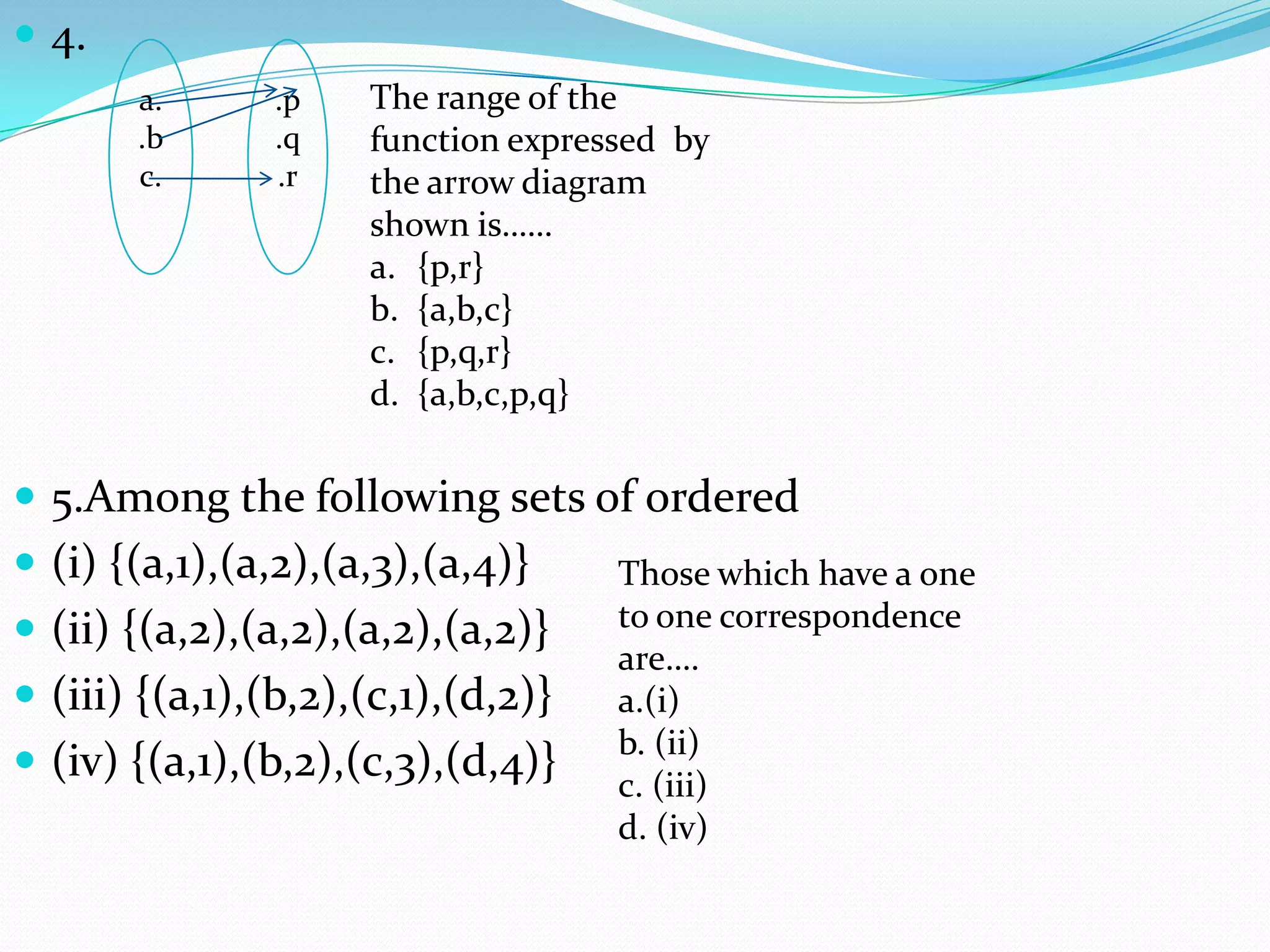  4.
       a.       .p   The range of the
       .b       .q   function expressed by
       c.       .r   the arrow diagram
                     shown is……
                     a. {p,r}
                     b. {a,b,c}
                     c. {p,q,r}
                     d. {a,b,c,p,q}


 5.Among the following sets of ordered
 (i) {(a,1),(a,2),(a,3),(a,4)}     Those which have a one
 (ii) {(a,2),(a,2),(a,2),(a,2)}    to one correspondence
                                    are….
 (iii) {(a,1),(b,2),(c,1),(d,2)}   a.(i)
                                    b. (ii)
 (iv) {(a,1),(b,2),(c,3),(d,4)}    c. (iii)
                                    d. (iv)
 