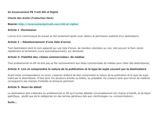 An Inconvenient PR Truth Bill of Rights Charte des droits (Traduction libre) Source:  http://inconvenientprtruth.com/bill-of-rights/ Article 1 -Permission L’envoi d’un communiqué de presse se fait seulement après avoir obtenu la permission explicite d’un destinataire; Article 2 – Désabonnement d’une liste d’envoi Tout destinataire dont le nom apparaît sur une liste d’envoi, de manière volontaire ou non, doit pouvoir le faire retirer  rapidement et facilement (voire automatiquement), sur demande; Article 3- Fiabilité des «listes commerciales» de médias Tout professionnel en RP ne doit pas se fier exclusivement aux listes commerciales de médias pour cibler des destinataires; Article 4- Lire et comprendre la nature de la publication et le type de sujet couvert par le destinataire Avant toute correspondance ou envoi, s’assurer d’abord de bien comprendre la nature de la publication et le type de sujet traité par le destinataire. Il faut donc lire plusieurs articles ou billets, au préalable. On s’assure ainsi que l’envoi de matériel correspond à ses champs d’intérêts et demeure pertinent. Article 5- Souci du détail Le destinataire doit s’attendre du professionnel en RP qu’il puisse détailler convenablement son champ d’intérêt, et de façon spécifique,  plutôt que de le catégoriser en des termes généraux tels que «technologie» ou «consommation»; Suite... 