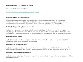 An Inconvenient PR Truth Bill of Rights Charte des droits (Traduction libre) Source:  http://inconvenientprtruth.com/bill-of-rights/ Article 6- Types de communiqué Un destinataire devrait recevoir uniquement des communiqués susceptibles de l’intéresser véritablement (selon son champ d’intérêt spécifique) et non des communiqués qui ont trait à l’ensemble de l’industrie dans laquelle son champ d’intérêt spécifique peut faire partie. Article 7- Rappel téléphonique de suivi Après avoir reçu un communiqué, le destinataire ne doit pas s’attendre à recevoir un rappel téléphonique du professionnel en RP. De tels rappels font perdre du temps à tous et n’ont aucune incidence sur l’utilisation éventuelle du communiqué pour en tirer un article ou bulletin de nouvelles. Article 8- Titres concis  Le destinataire doit s’attendre à pouvoir lire des titres concis dans le but de prendre une décision rapide et éclairée sur la nature du communiqué. Article 9- Un formatage clair Le destinataire doit s’attendre à recevoir des communiqués par courriel dont le format permet de découvrir rapidement les faits saillants (sommaire en liste à puce, liens pertinents, contacts, etc.). Article 10- Pas de fichiers annexés Le destinataire ne doit pas s’attendre à recevoir un communiqué ou tout autre contenu dans un fichier annexé au courriel. 