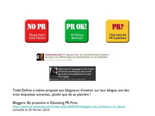 Todd Defren a même proposé aux blogueurs d’insérer sur leur blogue une des trois étiquettes suivantes...plutôt que de se plaindre ! Bloggers: Be proactive in Educating PR Pros: http://www.pr-squared.com/index.php/2008/08/bloggers_be_proactive_in_educa consulté le 24 février 2010 