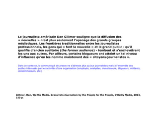 Le journaliste américain Dan Gillmor souligne que la diffusion des « nouvelles » n’est plus seulement l’apanage des grands groupes médiatiques. Les frontières traditionnelles entre les journalistes professionnels, les gens qui « font la nouvelle » et le grand public - qu’il qualifie d’ancien auditoire ( the former audience ) - tombent et s’enchevêtrent les uns aux autres. Par ailleurs, certains blogueurs ont atteint un tel niveau d’influence qu’on les nomme maintenant des « citoyens-journalistes ».  Dans ce contexte, le communiqué de presse ne s’adresse plus qu’aux journalistes mais à l’ensemble des publics intéressés par les activités d’une organisation (employés, analystes, investisseurs, blogueurs, militants, consommateurs, etc.) Gillmor, Dan, We the Media. Grassrrots Journalism by the People for the People, O’Reilly Media, 2004, 320 p. 
