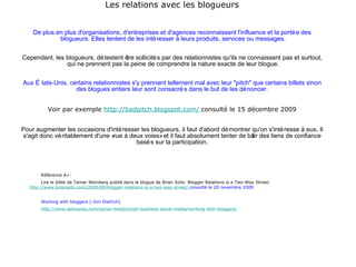 Les relations avec les blogueurs De plus en plus d'organisations, d'entreprises et d'agences reconnaissent l'influence et la portée des  blogueurs. Elles tentent de les intéresser à leurs produits, services ou messages. Cependant, les blogueurs, détestent être sollicités par des relationnistes qu'ils ne connaissent pas et surtout,  qui ne prennent pas la peine de comprendre la nature exacte de leur blogue.   Aux États-Unis, certains relationnistes s'y prennent tellement mal avec leur "pitch" que certains billets sinon des blogues entiers leur sont consacrés dans le but de les dénoncer. Voir par exemple  http://badpitch.blogspot.com/  consulté le 15 décembre 2009   Pour augmenter les occasions d'intéresser les blogueurs, il faut d'abord démontrer qu'on s'intéresse à eux. Il s'agit donc véritablement d'une «rue à deux voies» et il faut absolument tenter de bâtir des liens de confiance basés sur la participation. Référence A+:  Lire le billet de Tamar Weinberg publié dans le blogue de Brian Solis: Blogger Relations is a Two-Way Street:   http://www.briansolis.com/2009/09/blogger-relations-is-a-two-way-street/  consulté le 20 novembre 2009 Working with bloggers ( Gini Dietrich) http://www.spinsucks.com/social-media/small-business-social-media/working-with-bloggers/ 