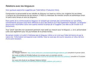 Relations avec les blogueurs Voici quelques approches suggérées par Todd Defren (Traduction libre). Comprendre la personnalité et les intérêts du blogueur en lisant au moins une vingtaine de ses billets  y compris les commentaires de ses lecteurs. Il faut s'y intéresser de manière sincère et authentique sinon on perd notre temps et celui du blogueur; Faire partie de la communauté du blogueur en laissant par exemple des commentaires sur ses billets, commentaires pouvant aussi faire référence à ceux des lecteurs qu'il faut également respecter. Le blogueur  pourra ainsi reconnaître votre nom quand viendra le temps de lui suggérer une idée ou de l'inviter à un  événement; Tout " pitch " doit être non seulement pertinent mais taillé sur mesure pour le blogueur, c.-à-d. personnalisé (cela vaut également pour les journalistes de la presse écrite) ; Ne jamais insister si le  pitch  n'intéresse pas le blogueur même si on croit que l'idée est bonne et que la nature de  l'information correspond à ses intérêts. Cela ne veut pas dire qu'on essuiera un refus net lors d'une autre occasion. Références A+ Voir Blogger Relations:  http://www.shiftcomm.com/downloads/bloggerrelations.pdf  consulté le 9 janvier 2010 Voir aussi ce billet de Michelle Sullivan à ce propos avec un exemple concret :  http://michellesullivan.ca/2009/09/facilitez-vous-la-vie-batissez-des-liens-de-confiance/  consulté le 15 octobre 2009. Voir aussi cette étude de cas (Blogger Relations SlyDial) http://www.pr-squared.com/index.php/2009/02/blogger_relations_and_social_m 