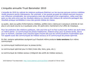 L’enquète annuelle Trust Barometer 2010 L’enquête de 2010 du cabinet de relations publiques Edelman sur les sources perçues comme crédibles révèle plusieurs points intéressants. Par exemple, si les grands groupes de médias exercent toujours une influence considérable, les conversations avec des employés d’une organisation, celles avec des pairs ou des amis ainsi que les résultats obtenus au travers des moteurs de recherche partagent des résultats presque semblables à ceux des grands médias de masse.  Le public, dans sa quête d’informations crédibles, préfère donc s’abreuver à plusieurs endroits et non plus à une seule source ou à quelques-unes. On parle donc maintenant d’un effet de mosaïque.  Pour les praticiens des relations publiques, cela veut dire qu’il ne faut surtout pas mettre ses œufs dans un même panier. Le communiqué de presse traditionnel, d’abord conçu pour la presse écrite, devra pour le moment, coexister avec d’autres types d’outils tels que les communications multimédias (que l’on appelle aussi des communiqués de médias sociaux) et le communiqué de presse optimisé.   En fait, certains spécialistes soulignent qu’il faudrait même produire  trois versions  d’un même communiqué: Le communiqué traditionnel pour la presse écrite; Le communiqué optimisé pour le Web (mots clés, liens, gras, etc.); Le communiqué de médias sociaux (intégrant des actifs de médias sociaux). 2010 Edelman Trust Barometer.  http://www.edelman.com/trust/2010/  consulté le 5 février 2010. 