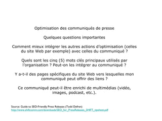 Optimisation des communiqués de presse Quelques questions importantes Comment mieux intégrer les autres actions d’optimisation (celles du site Web par exemple) avec celles du communiqué ? Quels sont les cinq (5) mots clés principaux utilisés par l’organisation ? Peut-on les intégrer au communiqué ? Y a-t-il des pages spécifiques du site Web vers lesquelles mon communiqué peut offrir des liens ? Ce communiqué peut-il être enrichi de multimédias (vidéo, images, podcast, etc.). Source: Guide to SEO-Friendly Press Releases (Todd Defren) http://www.shiftcomm.com/downloads/SEO_for_PressReleases_SHIFT_tipsheet.pdf 