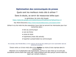 Optimisation des communiqués de presse Quels sont les meilleurs mots clés à utiliser ? Dans le doute, se servir de ressources telles que: Le générateur de mots-clés Google:  https://adwords.google.com/select/KeywordToolExternal?defaultView=2 Key Word Discovery: http://www.keyworddiscovery.com/search.htm l Utiliser le ou les mots les plus populaires (ceux dont se servent les internautes pour leur recherche) dans : Par exemple, selon Michelle Blanc, le mot «voiture» est dix fois plus utilisés que le mot «automobile» dans les recherches courantes... Choisir entre un à trois mots clés et les  répéter  au moins à trois reprises dans le communiqué; Attention à la multiplication des hypertextes, surtout sur des mots qui ne sont pas considérés comme étant des mots clés. Cette pratique peut être perçue comme étant du  Spam  par certains moteurs... titre du communiqué nom de fichier  corps du texte  hypertexte (mots clés activés) hyperlien (url/permalien du communiqué) 