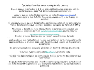 Optimisation des communiqués de presse Dans le cas des hypertextes, c.-à-d. les ancres/cibles internes (mots clés activés pointant vers une page Web d’informations complémentaires): s’assurer que ces mots clés (par exemple les mots clés  assurance-voyage ) apparaissent dans le titre du fichier (assurance_voyage.html) et sur la page en question;  Si un produit, service ou nom d’organisation est reconnu également par son acronyme, l’inclure dans le communiqué (exemple: Société de transports de Montréal et  STM ); Attention à la densité des mots clés (sur le site et dans les communiqués). Les anglophones se servent de l’outil  www.keyworddensity.com  pour la mesurer. http://www.outils-referencement.com/outils/mots-cles/densite  Densité: présence des mots clés par rapport aux autres mots du texte; Les hypertextes sont habituellement repérés plus facilement par les moteurs lorsqu’ils apparaissent dans la première page écran du communiqué ou dans les deux premiers paragraphes; Un communiqué optimisé comprend généralement de 300 à 500 mots (maximum); Inclure un hyperlien complet ( http://www ) vers le site web; Tout ceci vaut également pour les communiqués déposés sur les fils de presse tels que CNW-Telbec; On peut acheter certains mots clés (durant une campagne particulière) surtout quand ces mots clés sont très génériques (par exemple le mot électricité ou les mots relations publiques). 