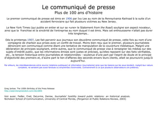 Le communiqué de presse Plus de 100 ans d’histoire Le premier communiqué de presse est émis en  1906  par Ivy Lee au nom de la  Pennsylvania Railroad  à la suite d’un accident ferroviaire qui fait plusieurs victimes au New Jersey. Le New York Times (qui publie en entier et sur sa «une» le Statement  from the Road ) souligne son aspect novateur, ainsi que la  franchise et la sincérité de l’entreprise au nom duquel il est émis. Mais cet enthousiasme n’allait pas durer très longtemps… Dès le printemps  1907 , Lee fait parvenir aux journaux son deuxième communiqué de presse, cette fois au nom d’une compagnie de charbon aux prises avec un conflit de travail. Moins bien reçu que le premier, plusieurs journalistes dénoncent son communiqué comme étant une tentative de manipulation de la couverture médiatique. Malgré une déclaration de principes soulignant, entre autres, que le communiqué de presse vise à renseigner les médias sur des sujets d’intérêt public, que les informations émises sont justes et précises, qu’elles reposent sur des faits vérifiables, etc., la tension historique entre journalistes et relationnistes - soutenue d’une part par l’esprit de doute et le principe d’objectivité des premiers et, d’autre part le lien d’affaires des seconds envers leurs clients, allait se poursuivre jusqu’à aujourd’hui.  Par ailleurs, les interdépendances entre source (relations publiques) et information (journalisme) ainsi que les liaisons qui les sous-tendent, malgré leur nature complexe, ne seraient pas aussi tendues ou empreintes d’animosité, contrairement à ce que plusieurs observateurs ont prétendu. Greg Jarboe. The 100th Birthday of the Press Release http://searchenginewatch.com/3623806 Voir aussi: Fedler, Fred, DeLorme, Denise,   Journalists’ hostility toward public relations: an historical analysis . Nicholson School of Communication, University of Central Florida, (Pergamon et Public Relations Review, 2003) 