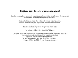 Rédiger pour le référencement naturel Le référenceur, tout comme le rédacteur, doit se mettre dans la peau du lecteur et comprendre les comportements de recherche.   Dresser la liste de mots-clés potentiels (mots-déclencheurs).. Retenir les mots les plus populaires, pertinents et concrets. Les zones stratégiques où intégrer les mots-clés La balise  <title> votre titre ici </title> : c omprise comme étant l’une des plus stratégiques du référencement naturel ; les premiers mots choisis sont les plus importants ; opter un titre assez court et pertinent ; ne pas dépasser les 90 caractères (7 à 10 mots) ; Google affiche les 70 à 80 premiers caractères.  