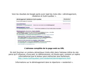 Voici les résultats de Google après avoir tapé les mots-clés «  déménagement ,  résidence  et  hydro-québec  ». L’adresse complète de la page web ou URL On doit favoriser un contenu sémantique (mots-clés) dans l’adresse même du site parce qu’il influence, d’une part, le référencement, et d’autre part, contient un repère informationnel que le lecteur peut mémoriser plus facilement. http://www.hydroquebec.com/residentiel/demenagement.html Informations sur le déménagement dans le répertoire « residentiel ». 