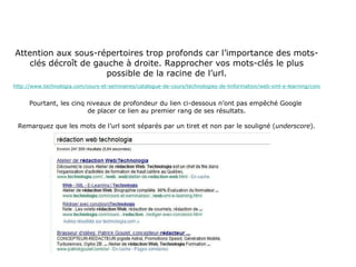 Attention aux sous-répertoires trop profonds car l’importance des mots-clés décroît de gauche à droite. Rapprocher vos mots-clés le plus possible de la racine de l’url. http://www.technologia.com/cours-et-seminaires/catalogue-de-cours/technologies-de-linformation/web-xml-e-learning/concepts-de-bases-et-avances-web/atelier-de-redaction-web.html Pourtant, les cinq niveaux de profondeur du lien ci-dessous n’ont pas empêché Google  de placer ce lien au premier rang de ses résultats. Remarquez que les mots de l’url sont séparés par un tiret et non par le souligné ( underscore ). 