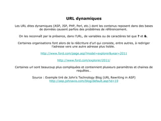 URL dynamiques Les URL dites dynamiques (ASP, JSP, PHP, Perl, etc.) dont les contenus reposent dans des bases de données causent parfois des problèmes de référencement.  On les reconnaît par la présence, dans l’URL, de variables ou de caractères tel que  ?  et  & .  Certaines organisations font alors de la réécriture d’url qui consiste, entre autres, à rediriger l’adresse vers une autre adresse plus lisible.  http://www.ford.com/page.asp?model=explorer&year=2011 http://www.ford.com/explorer/2011/ Certaines url sont beaucoup plus compliquées et contiennent plusieurs paramètres et chaines de requêtes… Source : Exemple tiré de John’s Technology Blog (URL Rewriting in ASP) http://asp.johnavis.com/blog/default.asp?id=19 