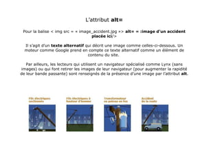 L’attribut  alt= Pour la balise < img src = « image_accident.jpg »>  alt= « :image d’un accident placée ici /> Il s’agit d’un  texte alternatif  qui décrit une image comme celles-ci-dessous. Un moteur comme Google prend en compte ce texte alternatif comme un élément de contenu du site.  Par ailleurs, les lecteurs qui utilisent un navigateur spécialisé comme Lynx (sans images) ou qui font retirer les images de leur navigateur (pour augmenter la rapidité de leur bande passante) sont renseignés de la présence d’une image par l’attribut  alt . 