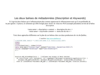 Les deux balises de métadonnées ( Description  et  Keywords ) Il s’agit de deux balises qui n’influenceraient plus comme auparavant le référencement mais qu’il est préférable de  ne pas ignorer. À preuve, le sommaire qu’offre Google pour  Atelier de rédaction Web  (exemple précédent) est tiré de la balise  description . <meta name= « description » content= «  description du site » > <meta name= « keywords» content= «  mots-clés du site » > Voici deux approches différentes sur le plan de ces balises chez ces deux producteurs de vin du Québec. L’orpailleur:  http://www.orpailleur.ca / 