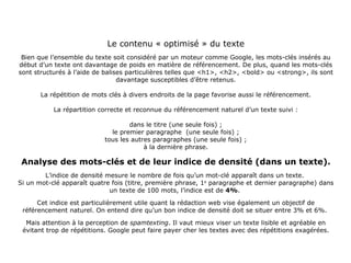Le contenu « optimisé » du texte Bien que l’ensemble du texte soit considéré par un moteur comme Google, les mots-clés insérés au début d’un texte ont davantage de poids en matière de référencement. De plus, quand les mots-clés sont structurés à l’aide de balises particulières telles que <h1>, <h2>, <bold> ou <strong>, ils sont davantage susceptibles d’être retenus. La répétition de mots clés à divers endroits de la page favorise aussi le référencement. La répartition correcte et reconnue du référencement naturel d’un texte suivi : dans le titre (une seule fois) ; le premier paragraphe  (une seule fois) ; tous les autres paragraphes (une seule fois) ; à la dernière phrase. Analyse des mots-clés et de leur indice de densité (dans un texte). L’indice de densité mesure le nombre de fois qu’un mot-clé apparaît dans un texte.  Si un mot-clé apparaît quatre fois (titre, première phrase, 1 e  paragraphe et dernier paragraphe) dans un texte de 100 mots, l’indice est de  4% .  Cet indice est particulièrement utile quant la rédaction web vise également un objectif de référencement naturel. On entend dire qu’un bon indice de densité doit se situer entre 3% et 6%.  Mais attention à la perception de  spamtexting . Il vaut mieux viser un texte lisible et agréable en évitant trop de répétitions. Google peut faire payer cher les textes avec des répétitions exagérées. 