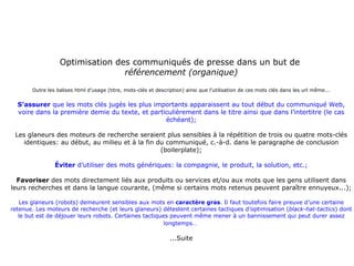 Optimisation des communiqués de presse dans un but de  référencement (organique) Outre les balises html d’usage (titre, mots-clés et description) ainsi que l’utilisation de ces mots clés dans les url même... S’assurer  que les mots clés jugés les plus importants apparaissent au tout début du communiqué Web, voire dans la première demie du texte, et particulièrement dans le titre ainsi que dans l’intertitre (le cas échéant); Les glaneurs des moteurs de recherche seraient plus sensibles à la répétition de trois ou quatre mots-clés identiques: au début, au milieu et à la fin du communiqué, c.-à-d. dans le paragraphe de conclusion (boilerplate); Éviter  d’utiliser des mots génériques: la compagnie, le produit, la solution, etc.; Favoriser  des mots directement liés aux produits ou services et/ou aux mots que les gens utilisent dans leurs recherches et dans la langue courante, (même si certains mots retenus peuvent paraître ennuyeux...); Les glaneurs (robots) demeurent sensibles aux mots en  caractère gras . Il faut toutefois faire preuve d’une certaine retenue. Les moteurs de recherche (et leurs glaneurs) détestent certaines tactiques d’optimisation ( black-hat-tactics ) dont le but est de déjouer leurs robots. Certaines tactiques peuvent même mener à un bannissement qui peut durer assez longtemps…   ...Suite 