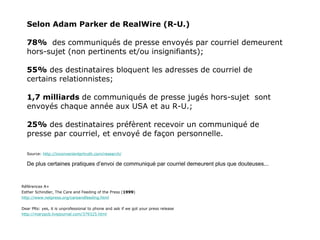 Selon Adam Parker de RealWire (R-U.) 78%   des communiqués de presse envoyés par courriel demeurent hors-sujet (non pertinents et/ou insignifiants); 55%  des destinataires bloquent les adresses de courriel de certains relationnistes; 1,7 milliards  de communiqués de presse jugés hors-sujet  sont envoyés chaque année aux USA et au R-U.; 25%  des destinataires préfèrent recevoir un communiqué de presse par courriel, et envoyé de façon personnelle. Source:  http://inconvenientprtruth.com/research/ De plus certaines pratiques d’envoi de communiqué par courriel demeurent plus que douteuses... Références A+ Esther Schindler, The Care and Feeding of the Press ( 1999 )  http://www.netpress.org/careandfeeding.html Dear PRs: yes, it is unprofessional to phone and ask if we got your press release http://marypcb.livejournal.com/379325.html 