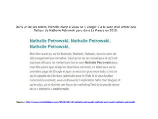 Dans un de ses billets, Michelle Blanc a voulu se « venger » à la suite d’un article peu flatteur de Nathalie Petrowski paru dans  La Presse  en 2010. Source :   http://www.michelleblanc.com/2010/04/10/nathalie-petrowski-nathalie-petrowski-nathalie-petrowski 