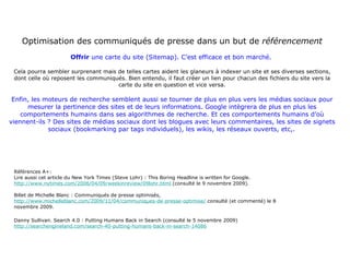 Optimisation des communiqués de presse dans un but de  référencement Offrir  une carte du site (Sitemap). C’est efficace et bon marché.  Cela pourra sembler surprenant mais de telles cartes aident les glaneurs à indexer un site et ses diverses sections, dont celle où reposent les communiqués. Bien entendu, il faut créer un lien pour chacun des fichiers du site vers la carte du site en question et vice versa. Enfin, les moteurs de recherche semblent aussi se tourner de plus en plus vers les médias sociaux pour mesurer la pertinence des sites et de leurs informations. Google intègrera de plus en plus les comportements humains dans ses algorithmes de recherche. Et ces comportements humains d’où viennent-ils ? Des sites de médias sociaux dont les blogues avec leurs commentaires, les sites de signets sociaux (bookmarking par tags individuels), les wikis, les réseaux ouverts, etc,.   Références A+:  Lire aussi cet article du New York Times (Steve Lohr) : This Boring Headline is written for Google.  http://www.nytimes.com/2006/04/09/weekinreview/09lohr.html  (consulté le 9 novembre 2009). Billet de Michelle Blanc : Communiqués de presse optimisés,  http://www.michelleblanc.com/2009/11/04/communiques-de-presse-optimise/  consulté (et commenté) le 8 novembre 2009. Danny Sullivan. Search 4.0 : Putting Humans Back in Search (consulté le 5 novembre 2009) http://searchengineland.com/search-40-putting-humans-back-in-search-14086 