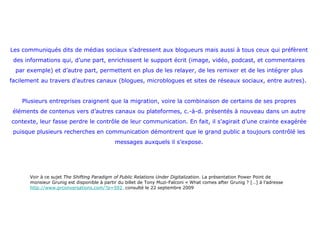 Les communiqués dits de médias sociaux s’adressent aux blogueurs mais aussi à tous ceux qui préfèrent des informations qui, d’une part, enrichissent le support écrit (image, vidéo, podcast, et commentaires par exemple) et d’autre part, permettent en plus de les relayer, de les remixer et de les intégrer plus facilement au travers d’autres canaux (blogues, microblogues et sites de réseaux sociaux, entre autres).  Plusieurs entreprises craignent que la migration, voire la combinaison de certains de ses propres éléments de contenus vers d’autres canaux ou plateformes, c.-à-d. présentés à nouveau dans un autre contexte, leur fasse perdre le contrôle de leur communication. En fait, il s’agirait d’une crainte exagérée puisque plusieurs recherches en communication démontrent que le grand public a toujours contrôlé les messages auxquels il s’expose. Voir à ce sujet  The Shifting Paradigm of Public Relations Under Digitalization . La présentation Power Point de monsieur Grunig est disponible à partir du billet de Tony Muzi-Falconi « What comes after Grunig ? […] à l’adresse  http://www.prconversations.com/?p=592   consulté le 22 septembre 2009 