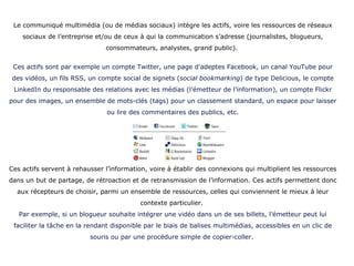 Le communiqué multimédia (ou de médias sociaux) intègre les actifs, voire les ressources de réseaux sociaux de l’entreprise et/ou de ceux à qui la communication s’adresse (journalistes, blogueurs, consommateurs, analystes, grand public).  Ces actifs sont par exemple un compte Twitter, une page d’adeptes Facebook, un canal YouTube pour des vidéos, un fils RSS, un compte social de signets ( social   bookmarking ) de type Delicious, le compte LinkedIn du responsable des relations avec les médias (l’émetteur de l’information), un compte Flickr pour des images, un ensemble de mots-clés (tags) pour un classement standard, un espace pour laisser ou lire des commentaires des publics, etc. Ces actifs servent à rehausser l’information, voire à établir des connexions qui multiplient les ressources dans un but de partage, de rétroaction et de retransmission de l’information. Ces actifs permettent donc aux récepteurs de choisir, parmi un ensemble de ressources, celles qui conviennent le mieux à leur contexte particulier.  Par exemple, si un blogueur souhaite intégrer une vidéo dans un de ses billets, l’émetteur peut lui faciliter la tâche en la rendant disponible par le biais de balises multimédias, accessibles en un clic de souris ou par une procédure simple de copier-coller.   