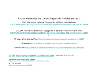 Autres exemples de communiqués de médias sociaux 2010 Restaurant Industry Forecast Social Media News Release http://www.restaurant.org/pressroom/social-media-releases/release/?page=social_media_2010_forecast.cfm L’ACSTA répond aux besoins de voyageurs et dévoile son nouveau site Web http://smr.newswire.ca/fr/catsa/responds-to-passengers-needs-and-launches-new-websit e PR News Wire (Disney/Pixa r) http://multivu.prnewswire.com/mnr/disney/42 402 / PR NewsWi re http://www.prnewswire.com/news-releases/vide os/ Business W ire http://www.businesswire.com/portal/site/home/news/multime dia/ Voir aussi:  Attention Traditional PR, Step Away from the Social Media Release – aka hRelease (Brian Solis 2007) http://www.briansolis.com/2007/01/attention-traditional-pr-step-away-from/ The definitive Guide to Social Media Releases http://www.briansolis.com/2008/02/definitive-guide-to-social-media/ PR 2.0 de MarketWire http://www.marketwire.com/mkt/PR2.0/ 