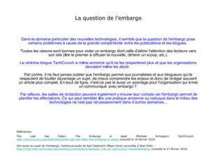 La question de l’embargo Dans le domaine particulier des nouvelles technologies, il semble que la question de l'embargo pose certains problèmes à cause de la grande compétitivité entre les publications et les blogues.  Toutes les raisons sont bonnes pour violer un embargo dont celle d'attirer l'attention des lecteurs vers son site (être le premier à diffuser la nouvelle, détenir un scoop, etc.). Le célèbre blogue TechCrunch a même annoncé qu'il ne les respecterait plus et que les organisations devraient même les abolir.  Par contre, il ne faut jamais oublier que l'embargo permet aux journalistes et aux blogueurs qui le respectent de fouiller davantage un sujet, de mieux comprendre les enjeux et donc de rédiger souvent un article plus complet. En bout de ligne, n'est-ce pas là aussi un avantage pour l'organisation qui émet un communiqué avec embargo ?   Par ailleurs, les salles de rédaction peuvent également y trouver leur compte car l'embargo permet de planifier les affectations. Ce qui peut sembler être une pratique ancienne ou caduque dans le milieu des technologies ne l’est pas nécessairement dans d’autres domaines... Références: The Last has Fallen. The Embargo is dead (Michael Arrington) TechCrunch.  http://techcrunch.com/2009/09/23/the-last-has-fallen-the-embargo-is-dead/  consulté le 16 février 2010. Voir aussi au sujet de l’embargo, l’entrevue audio de Karl Oestreich (Mayo Clinic) accordée à Shel Hotlz :  http://blog.holtz.com/index.php/weblog/comments/embargoes_live_on_techcrunch_notwithstanding/  consulté le 17 février 2010. 