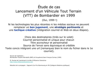 Étude de cas Lancement d’un Véhicule Tout Terrain  (VTT) de Bombardier en 1999   (Oui, 1999 !) Ni les technologies les plus récentes ni les médias sociaux ne peuvent  remplacer un  bon jugement , une  stratégie pertinente  et  une  tactique créative   (intégration courriel et Web en deux étapes). Choix des destinataires (triés sur le volet) Courriel personnalisé et unique pour chacun  Titre accrocheur et personnalisé Source de l’envoi sans équivoque et crédible Texte concis intégrant une url (remarquez bien le nom du fichier dans le 1e courriel). Source de l'opération :  Bombardier Produits Récréatifs (BRP) et GroupAxion/Jean-François Dumas (1999) M. Dumas est maintenant à la tête d’Influence Interactive  http://www.influenceinteractive.com Résultat de la campagne : Gagnant d’un Prix Boomerang en 99 (Catégorie Relations publiques) 