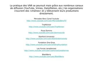 La pratique des VNR se poursuit mais grâce aux nombreux canaux de diffusion (YouTube, Vimeo, DailyMotion, etc,) les organisations s’ouvrent des «chaînes» et y téléversent leurs productions directement. Mercedes-Benz Canal Youtube http://www.youtube.com/user/MercedesBenzTV TripAdvisor http://www.youtube.com/user/TripAdvisor Pizza Domino http://www.youtube.com/user/dominosvids Stanford University http://www.youtube.com/user/StanfordUniversity Fondation One-Drop http://www.youtube.com/user/onedropfoundation Les Forces canadiennes http://www.youtube.com/user/LesForcesCanadiennes BlackBerry http://www.youtube.com/user/BlackBerry 