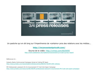 Un pastiche qui en dit long sur l’impertinence de «certains» pros des relations avec les médias... http://inconvenientprtruth.com/ Source de la vidéo:   http://vimeo.com/902009 5 http://www.slideshare.net/realwire/inconvenient-pr-truth-survey-repor t Références A+:  Industry Backs Controversial Campaign Aimed at Cutting PR Spam http://www.prweek.com/news/bulletin/UKDaily/article/980491/?DCMP=EMC-UKDaily PR Professionals Lukewarm On An Inconvenient Pr Truth Anti-Spam Campaign http://www.prweek.com/news/rss/981448/PR-professionals-lukewarm-Inconvenient-PR-Truth-anti-spam-campaign/ 