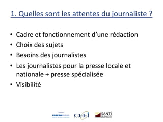 1. Quelles sont les attentes du journaliste ?
• Cadre et fonctionnement d’une rédaction
• Choix des sujets
• Besoins des journalistes
• Les journalistes pour la presse locale et
nationale + presse spécialisée
• Visibilité
 