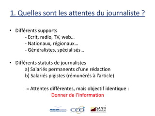 1. Quelles sont les attentes du journaliste ?
• Différents supports
- Ecrit, radio, TV, web…
- Nationaux, régionaux…
- Généralistes, spécialisés…
• Différents statuts de journalistes
a) Salariés permanents d’une rédaction
b) Salariés pigistes (rémunérés à l’article)
= Attentes différentes, mais objectif identique :
Donner de l’information
 