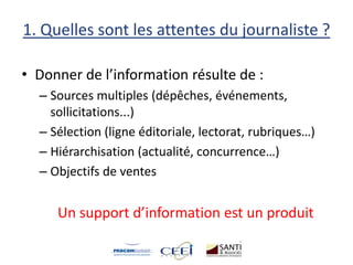 1. Quelles sont les attentes du journaliste ?
• Donner de l’information résulte de :
– Sources multiples (dépêches, événements,
sollicitations...)
– Sélection (ligne éditoriale, lectorat, rubriques…)
– Hiérarchisation (actualité, concurrence…)
– Objectifs de ventes
Un support d’information est un produit
 