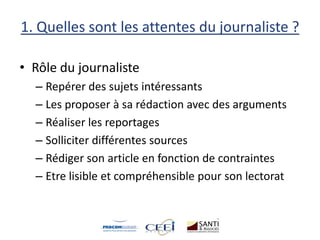1. Quelles sont les attentes du journaliste ?
• Rôle du journaliste
– Repérer des sujets intéressants
– Les proposer à sa rédaction avec des arguments
– Réaliser les reportages
– Solliciter différentes sources
– Rédiger son article en fonction de contraintes
– Etre lisible et compréhensible pour son lectorat
 