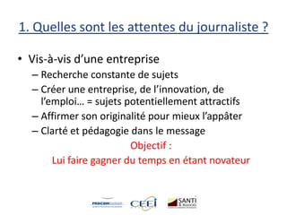 1. Quelles sont les attentes du journaliste ?
• Vis-à-vis d’une entreprise
– Recherche constante de sujets
– Créer une entreprise, de l’innovation, de
l’emploi… = sujets potentiellement attractifs
– Affirmer son originalité pour mieux l’appâter
– Clarté et pédagogie dans le message
Objectif :
Lui faire gagner du temps en étant novateur
 