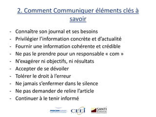 2. Comment Communiquer éléments clés à
savoir
- Connaître son journal et ses besoins
- Privilégier l’information concrète et d’actualité
- Fournir une information cohérente et crédible
- Ne pas le prendre pour un responsable « com »
- N’exagérer ni objectifs, ni résultats
- Accepter de se dévoiler
- Tolérer le droit à l’erreur
- Ne jamais s’enfermer dans le silence
- Ne pas demander de relire l’article
- Continuer à le tenir informé
 