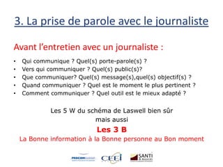 3. La prise de parole avec le journaliste
Avant l’entretien avec un journaliste :
• Qui communique ? Quel(s) porte-parole(s) ?
• Vers qui communiquer ? Quel(s) public(s)?
• Que communiquer? Quel(s) message(s),quel(s) objectif(s) ?
• Quand communiquer ? Quel est le moment le plus pertinent ?
• Comment communiquer ? Quel outil est le mieux adapté ?
Les 5 W du schéma de Laswell bien sûr
mais aussi
Les 3 B
La Bonne information à la Bonne personne au Bon moment
 