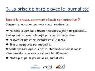 3. La prise de parole avec le journaliste
Face à la presse, comment réussir son entretien ?
Concentrez-vous sur vos messages et répétez-les…
➨ Ne vous laissez pas entraîner vers des sujets hors contexte...
Ils risquent de devenir le sujet principal de l’interview
➨ N’inventez pas et ne spéculez en aucun cas
➨ Si vous ne pouvez pas répondre…
N’hésitez pas à proposer à votre interlocuteur une réponse
ultérieure (lorsque vous aurez tous les éléments)
➨ N’attaquez pas la presse ni les journalistes
 
