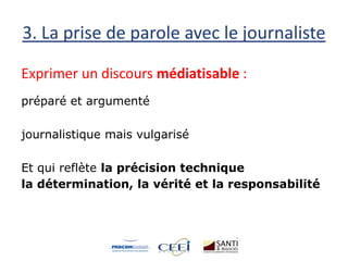 3. La prise de parole avec le journaliste
Exprimer un discours médiatisable :
préparé et argumenté
journalistique mais vulgarisé
Et qui reflète la précision technique
la détermination, la vérité et la responsabilité
 