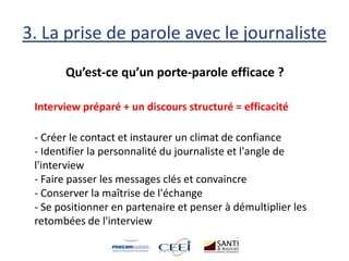 3. La prise de parole avec le journaliste
Qu’est-ce qu’un porte-parole efficace ?
Interview préparé + un discours structuré = efficacité
- Créer le contact et instaurer un climat de confiance
- Identifier la personnalité du journaliste et l'angle de
l'interview
- Faire passer les messages clés et convaincre
- Conserver la maîtrise de l'échange
- Se positionner en partenaire et penser à démultiplier les
retombées de l'interview
 