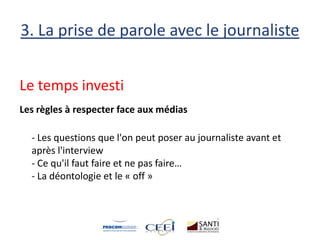3. La prise de parole avec le journaliste
Le temps investi
Les règles à respecter face aux médias
- Les questions que l'on peut poser au journaliste avant et
après l'interview
- Ce qu'il faut faire et ne pas faire…
- La déontologie et le « off »
 