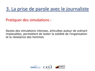 3. La prise de parole avec le journaliste
Pratiquer des simulations :
Seules des simulations intenses, articulées autour de scénarii
implacables, permettent de tester la solidité de l’organisation
et la résistance des hommes
 