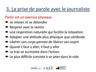 3. La prise de parole avec le journaliste
Parler est un exercice physique
➨ se relaxer et se détendre
➨ Respirer avec le ventre
➨ une respiration naturelle qui facilite la relaxation
➨ Adopter une attitude plus physique que cérébrale
➨ Libérer son corps permet de libérer son esprit
➨ Quand il faut y aller, il faut y aller
➨ Le trac se surmonte dans l’action
➨ Le plus difficile consiste à se jeter dans le vide
 