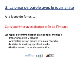 3. La prise de parole avec le journaliste
À la levée de fonds …
Car s'exprimer avec aisance crée de l’impact
Les règles de communication orale sont les mêmes :
- Importance de la Gestuelle
- Affirmation de son propre style pour l'enrichir
- Maîtrise de son image professionnelle
- Gestion de son trac et de ses émotions
 