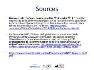 Sources
• Baromètre de confiance dans les médias 2014 Janvier 2014 Échantillon
national de 1023 personnes représentatif de l'ensemble de la population
âgée de 18 ans et plus, interrogées en face-à-face à leur domicile par le
réseau des enquêteurs de TNS Sofres. http://www.tns-
sofres.com///sites/default/files/2014.01.22-confiance-medias.pdf
• En Décembre 2013, l’éditeur de logiciels de communication Web
PR•ROOMS (http://www.pr-rooms.com) et l’agence éditoriale
Wearethewords (www.wearethewords.com) ont interrogé 221
professionnels de la communication au sujet de leurs pratiques et
objectifs en relations presse. http://www.wearethewords.com/wp-
content/uploads/2014/02/Rapport-final-sondage-contenu-rp.pdf
• http://www.synap.org/images/upload/documents/SYNAP_Enquete_Tarif.
pdf
 