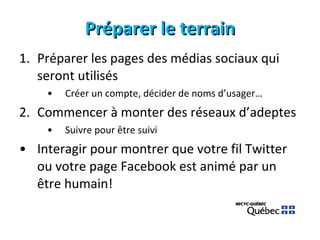 Préparer le terrain Préparer les pages des médias sociaux qui seront utilisés Créer un compte, décider de noms d’usager… Commencer à monter des réseaux d’adeptes Suivre pour être suivi Interagir pour montrer que votre fil Twitter ou votre page Facebook est animé par un être humain! 