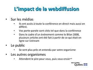 L’impact de la webdiffusion Sur les médias Ils ont accès à toute la conférence en direct mais aussi en différé. Vos porte-parole sont cités tel que dans la conférence Dans le cadre d’un événement comme le Bilan 2008, plusieurs articles ont été fait à partir de ce qui était en ligne sur Ustream Le public Se sent plus près et entendu par votre organisme Les autres organismes Attendent le pire pour vous, puis vous envient… 